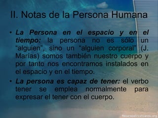 II. Notas de la Persona Humana La Persona en el espacio y en el tiempo:  la persona no es sólo un “alguien”, sino un “alguien corporal” (J. Marías) somos también nuestro cuerpo y por tanto nos encontramos instalados en el espacio y en el tiempo. La persona es capaz de tener:  el verbo tener se emplea normalmente para expresar el tener con el cuerpo. 
