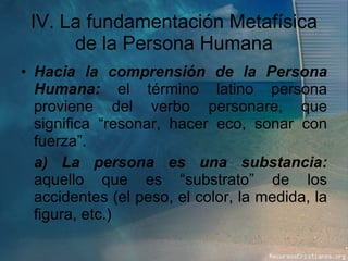IV. La fundamentación Metafísica de la Persona Humana Hacia la comprensión de la Persona Humana:  el término latino persona proviene del verbo personare, que significa “resonar, hacer eco, sonar con fuerza”.  a) La persona es una substancia:  aquello que es “substrato” de los accidentes (el peso, el color, la medida, la figura, etc.) 