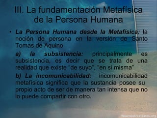 III. La fundamentación Metafísica de la Persona Humana La Persona Humana desde la Metafísica:  la noción de persona en la versión de Santo Tomas de Aquino a) la subsistencia:  principalmente es subsistencia, es decir que se trata de una realidad que existe “de suyo”, “en si misma” b) La incomunicabilidad:  incomunicabilidad metafísica significa que la sustancia posee su  propio acto de ser de manera tan intensa que no lo puede compartir con otro. 