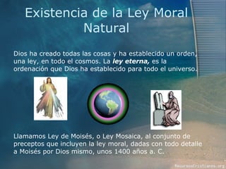 Existencia de la Ley Moral Natural Dios ha creado todas las cosas y ha establecido un orden, una ley, en todo el cosmos. La  ley eterna,  es la ordenación que Dios ha establecido para todo el universo.  Llamamos Ley de Moisés, o Ley Mosaica, al conjunto de preceptos que incluyen la ley moral, dadas con todo detalle a Moisés por Dios mismo, unos 1400 años a. C.  