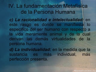 IV. La fundamentación Metafísica de la Persona Humana c) La racionalidad e intelectualidad:  en este rasgo es donde se manifiesta lo especifico del ser humano con respecto a la vida meramente animal y de la cual derivan las demás virtualidades de la persona humana. d) La individualidad:  en la medida que la sustancia es más individual, más perfección presenta. 