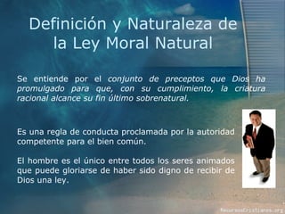 Definición y Naturaleza de la Ley Moral Natural Se entiende por el  conjunto de preceptos que Dios ha promulgado para que, con su cumplimiento, la criatura racional alcance su fin último sobrenatural. Es una regla de conducta proclamada por la autoridad competente para el bien común. El hombre es el único entre todos los seres animados que puede gloriarse de haber sido digno de recibir de Dios una ley.  