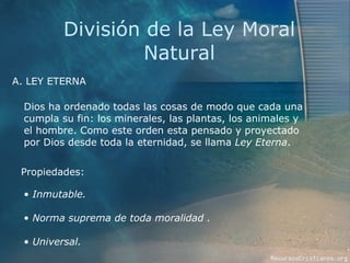 División de la Ley Moral Natural A. LEY ETERNA Propiedades: Dios ha ordenado todas las cosas de modo que cada una cumpla su fin: los minerales, las plantas, los animales y el hombre. Como este orden esta pensado y proyectado por Dios desde toda la eternidad, se llama  Ley Eterna . Inmutable. Norma suprema de toda moralidad . Universal. 