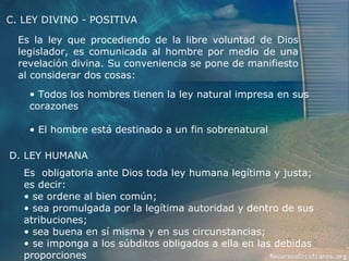 Es la ley que procediendo de la libre voluntad de Dios legislador, es comunicada al hombre por medio de una revelación divina. Su conveniencia se pone de manifiesto al considerar dos cosas: C. LEY DIVINO - POSITIVA Todos los hombres tienen la ley natural impresa en sus corazones El hombre está destinado a un fin sobrenatural D. LEY HUMANA Es  obligatoria ante Dios toda ley humana legítima y justa; es decir: se ordene al bien común; sea promulgada por la legítima autoridad y dentro de sus atribuciones; sea buena en sí misma y en sus circunstancias; se imponga a los súbditos obligados a ella en las debidas proporciones  