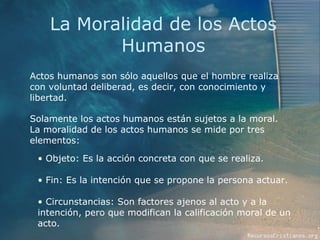 La Moralidad de los Actos Humanos Actos humanos son sólo aquellos que el hombre realiza con voluntad deliberad, es decir, con conocimiento y libertad.  Solamente los actos humanos están sujetos a la moral. La moralidad de los actos humanos se mide por tres elementos:  Objeto: Es la acción concreta con que se realiza. Fin: Es la intención que se propone la persona actuar. Circunstancias: Son factores ajenos al acto y a la intención, pero que modifican la calificación moral de un acto. 