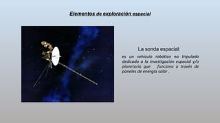 Elementos de exploración espacial
La sonda espacial:
es un vehículo robótico no tripulado
dedicado a la investigación espacial y/o
planetaria que funciona a través de
paneles de energía solar .
 
