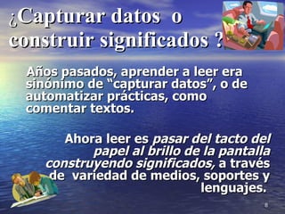 ¿ Capturar datos  o  construir significados ? Años pasados, aprender a leer era sinónimo de “capturar datos”, o de automatizar prácticas, como comentar textos.  Ahora leer es  pasar del tacto del papel al brillo de la   pantalla construyendo significados,  a través de  variedad de medios, soportes y lenguajes.   
