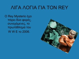 ΛΙΓΑ ΛΟΓΙΑ ΓΙΑ ΤΟΝ REY
Ο Rey Mysterio έχει
  πάρει δύο φορές,
  συνεχόμενες, το
  πρωτάθλημα του
  W W E το 2006.
 