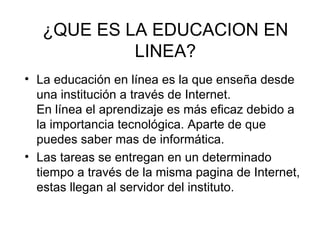 ¿QUE ES LA EDUCACION EN
            LINEA?
• La educación en línea es la que enseña desde
  una institución a través de Internet.
  En línea el aprendizaje es más eficaz debido a
  la importancia tecnológica. Aparte de que
  puedes saber mas de informática.
• Las tareas se entregan en un determinado
  tiempo a través de la misma pagina de Internet,
  estas llegan al servidor del instituto.
 