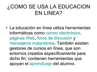 ¿COMO SE USA LA EDUCACION
        EN LINEA?

• La educación en línea utiliza herramientas
  informáticas como correo electrónico,
  páginas Web, foros de discusión y
  mensajería instantánea. También existen
  gestores de cursos en línea, que son
  entornos creados específicamente para
  dicho fin; contienen herramientas que
  apoyan el aprendizaje del alumno.
 