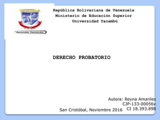 República Bolivariana de Venezuela
Ministerio de Educación Superior
Universidad Yacambú
Autora: Reyna Amariles
CJP-133-00056v
CI 18.393.898San Cristóbal, Noviembre 2016
DERECHO PROBATORIO
 