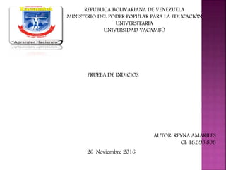 REPUBLICA BOLIVARIANA DE VENEZUELA
MINISTERIO DEL PODER POPULAR PARA LA EDUCACIÓN
UNIVERSITARIA
UNIVERSIDAD YACAMBÚ
PRUEBA DE INDICIOS
AUTOR: REYNA AMARILES
CI: 18.393.898
26 Noviembre 2016
 