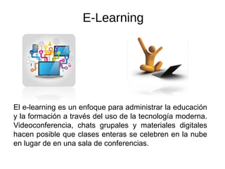 E-Learning
El e-learning es un enfoque para administrar la educación
y la formación a través del uso de la tecnología moderna.
Videoconferencia, chats grupales y materiales digitales
hacen posible que clases enteras se celebren en la nube
en lugar de en una sala de conferencias.
 