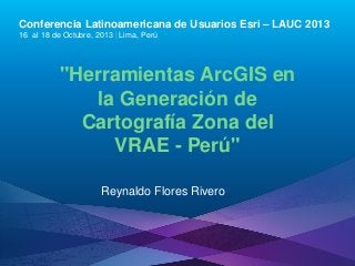 Conferencia Latinoamericana de Usuarios Esri – LAUC 2013
16 al 18 de Octubre, 2013 | Lima, Perú

"Herramientas ArcGIS en
la Generación de
Cartografía Zona del
VRAE - Perú"
Reynaldo Flores Rivero

Esri LAUC13

 