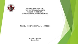 UNIVERSIDAD FERMIN TORO
VICE RECTORADO ACADEMICO
FACULTAD DE INGENIERIA
ESCUELA DE MANTENIMIENTO MECANICO
TECNICAS DE INSPECCION PARA LA CORROSION
REYNALDO ASUAJE
CI;18547641
 