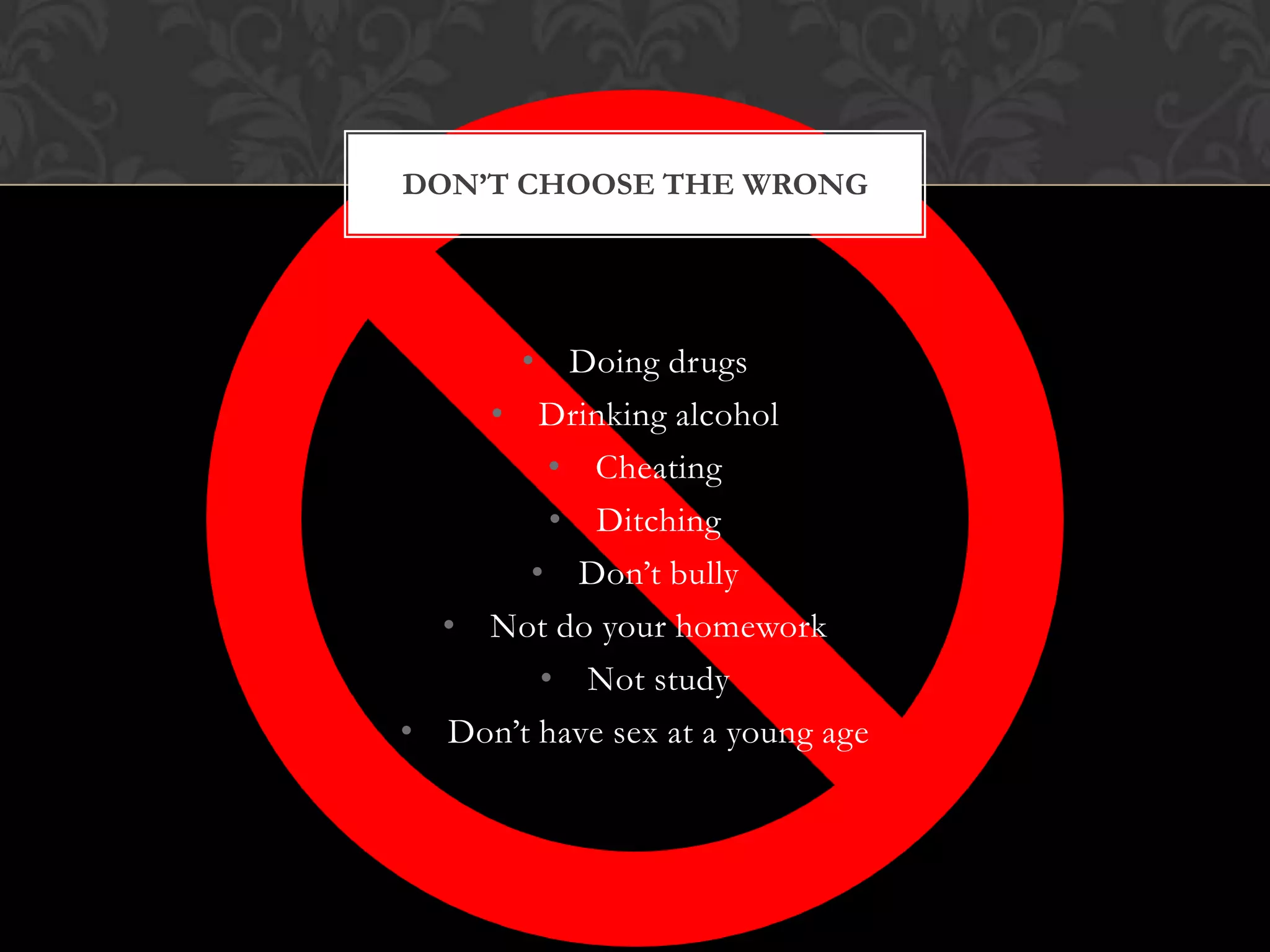 DON’T CHOOSE THE WRONG

• Doing drugs
• Drinking alcohol
• Cheating
• Ditching
• Don’t bully
• Not do your homework
• Not study
• Don’t have sex at a young age

 