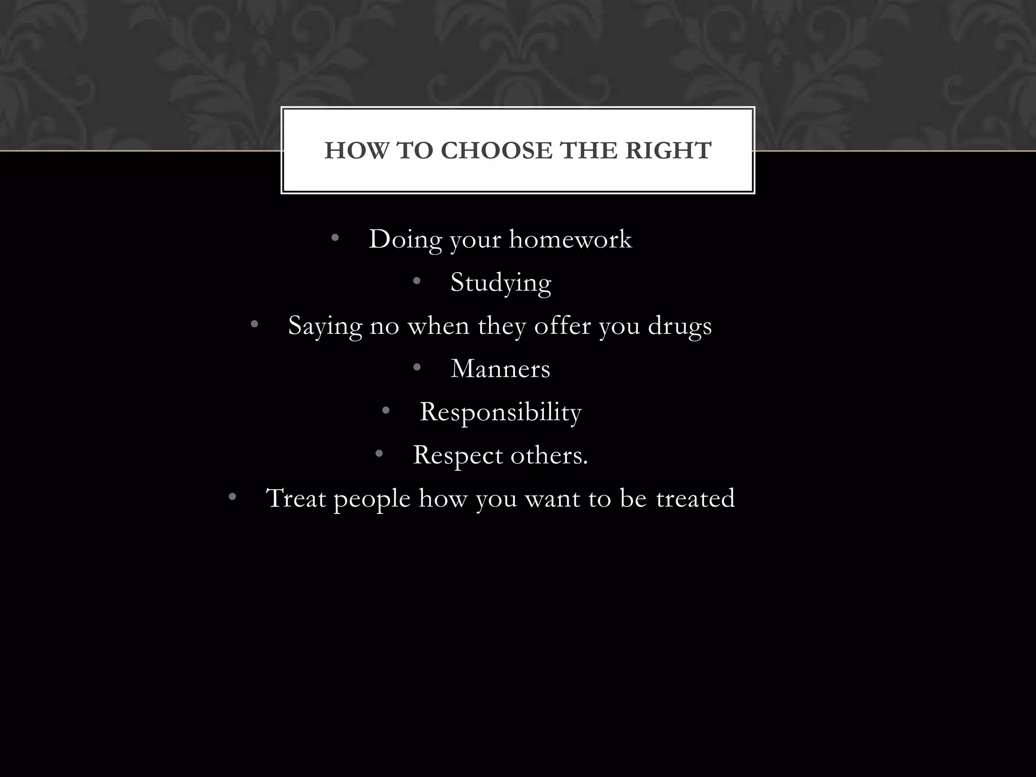 HOW TO CHOOSE THE RIGHT

• Doing your homework
• Studying
• Saying no when they offer you drugs
• Manners
• Responsibility
• Respect others.
• Treat people how you want to be treated

 