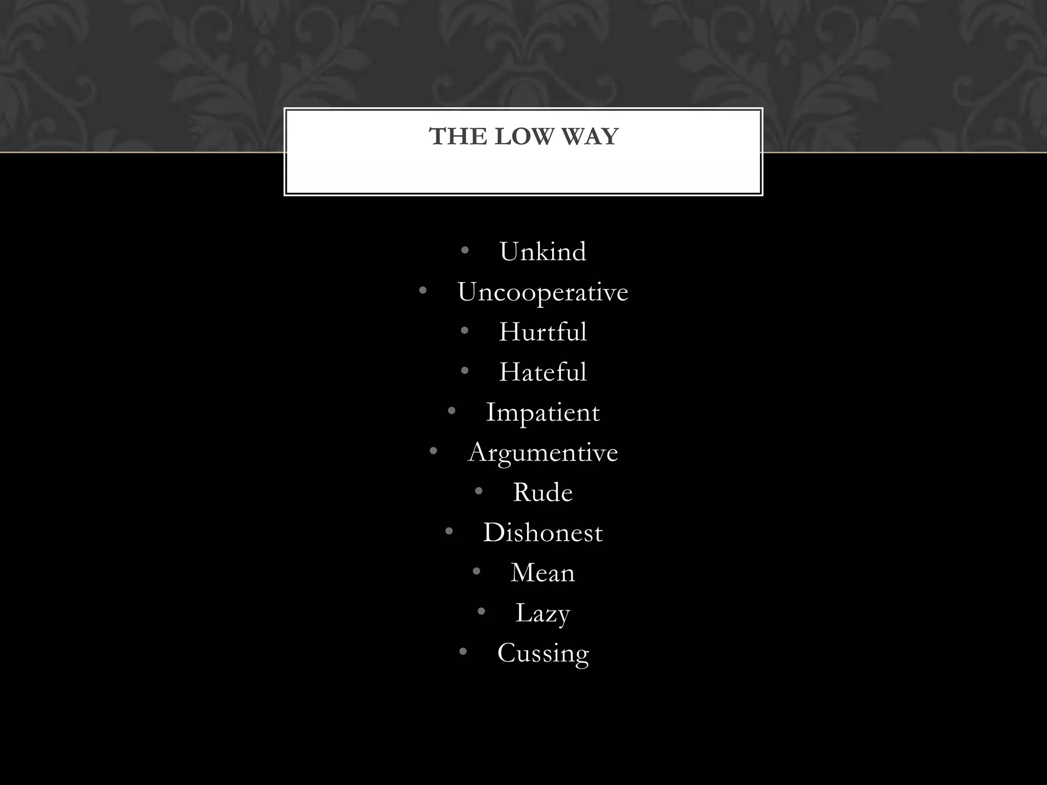 THE LOW WAY

• Unkind
• Uncooperative
• Hurtful
• Hateful
• Impatient
• Argumentive
• Rude
• Dishonest
• Mean
• Lazy
• Cussing

 