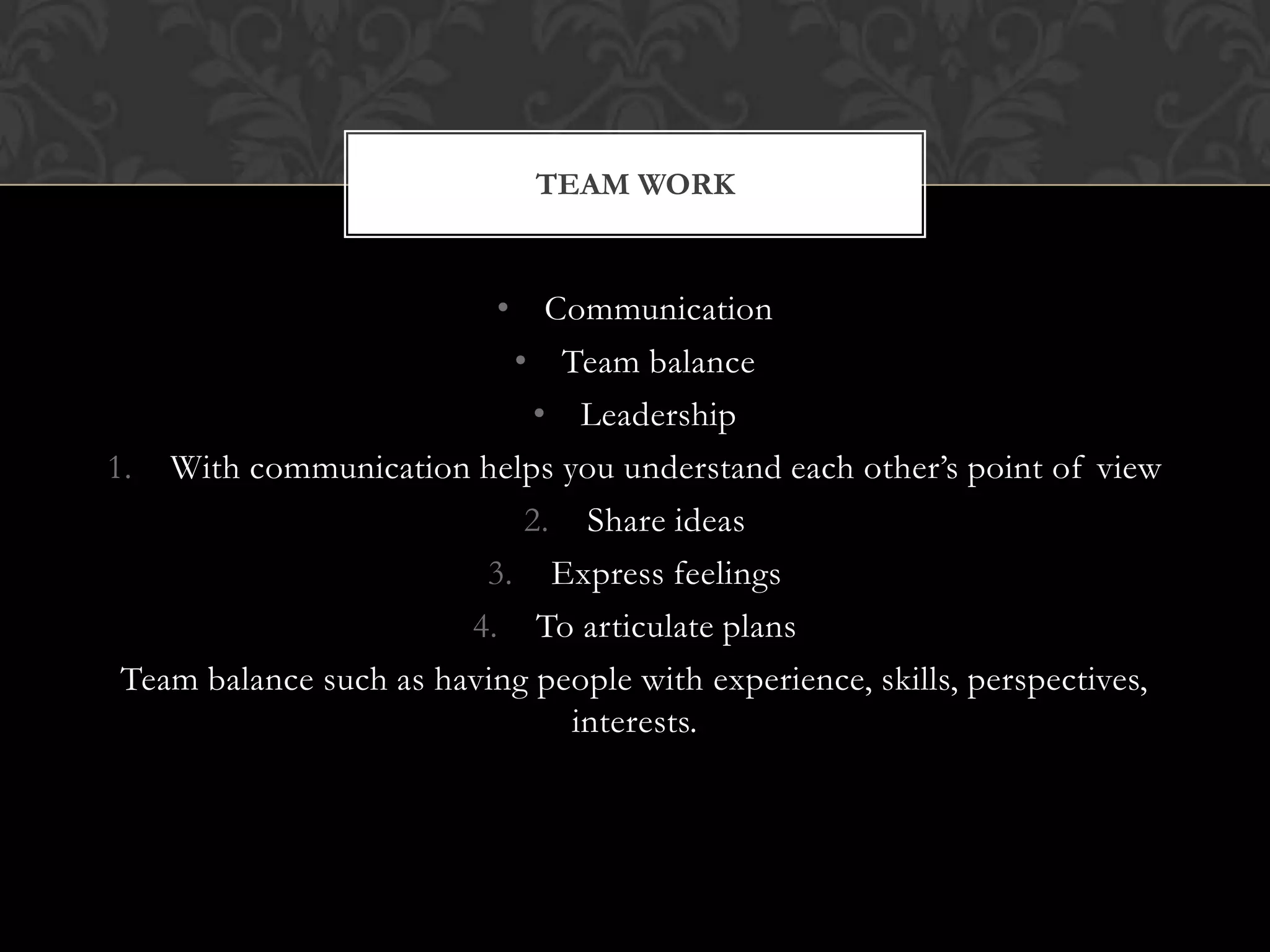 TEAM WORK

• Communication
• Team balance
• Leadership
1. With communication helps you understand each other’s point of view
2. Share ideas
3. Express feelings
4. To articulate plans
Team balance such as having people with experience, skills, perspectives,
interests.

 