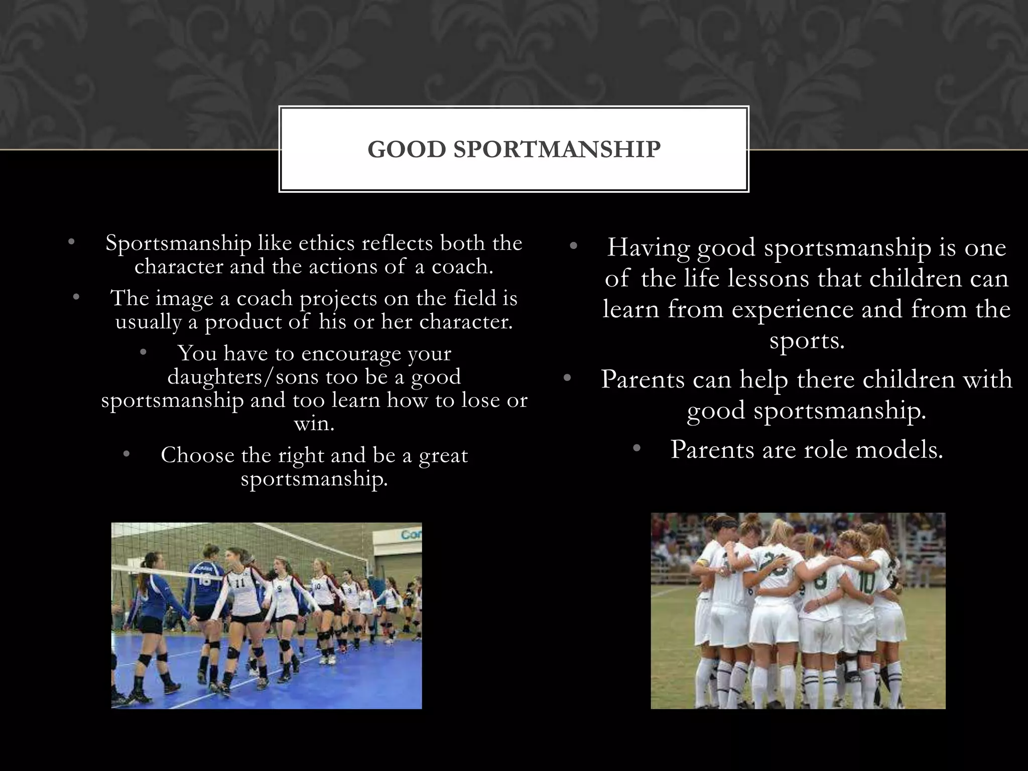 GOOD SPORTMANSHIP
•

Sportsmanship like ethics reflects both the
character and the actions of a coach.
• The image a coach projects on the field is
usually a product of his or her character.
• You have to encourage your
daughters/sons too be a good
sportsmanship and too learn how to lose or
win.
• Choose the right and be a great
sportsmanship.

• Having good sportsmanship is one
of the life lessons that children can
learn from experience and from the
sports.
• Parents can help there children with
good sportsmanship.
• Parents are role models.

 