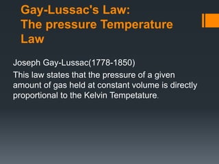 Gay-Lussac's Law:
The pressure Temperature
Law
Joseph Gay-Lussac(1778-1850)
This law states that the pressure of a given
amount of gas held at constant volume is directly
proportional to the Kelvin Tempetature.
 