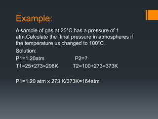 Example:
A sample of gas at 25°C has a pressure of 1
atm.Calculate the final pressure in atmospheres if
the temperature us changed to 100°C .
Solution:
P1=1.20atm P2=?
T1=25+273=298K T2=100+273=373K
P1=1.20 atm x 273 K/373K=164atm
 