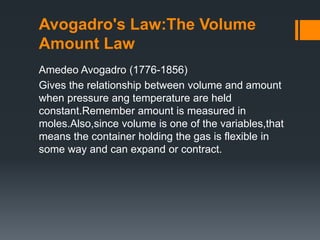 Avogadro's Law:The Volume
Amount Law
Amedeo Avogadro (1776-1856)
Gives the relationship between volume and amount
when pressure ang temperature are held
constant.Remember amount is measured in
moles.Also,since volume is one of the variables,that
means the container holding the gas is flexible in
some way and can expand or contract.
 