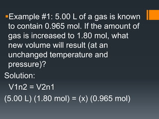Example #1: 5.00 L of a gas is known
to contain 0.965 mol. If the amount of
gas is increased to 1.80 mol, what
new volume will result (at an
unchanged temperature and
pressure)?
Solution:
V1n2 = V2n1
(5.00 L) (1.80 mol) = (x) (0.965 mol)
 