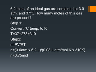 6.2 liters of an ideal gas are contained at 3.0
atm. and 37°C.How many moles of this gas
are present?
Step 1:
Convert °C temp. to K
T=37+273=310
Step2:
n=PV/RT
n=(3.0atm x 6.2 L)/(0.08 L atm/mol K x 310K)
n=0.75mol
 