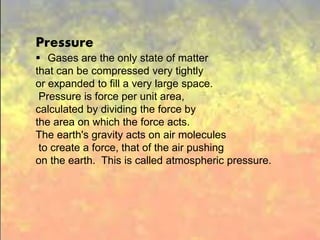 Pressure
Gases are the only state of matter that can be
compressed very tightly or expanded to fill a very
large space. Pressure is force per unit area,
calculated by dividing the force by the area on
which the force acts. The earth's gravity acts on
air molecules to create a force, that of the air
pushing on the earth. This is called atmospheric
pressure.
Pressure
 Gases are the only state of matter
that can be compressed very tightly
or expanded to fill a very large space.
Pressure is force per unit area,
calculated by dividing the force by
the area on which the force acts.
The earth's gravity acts on air molecules
to create a force, that of the air pushing
on the earth. This is called atmospheric pressure.
 