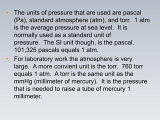 • The units of pressure that are used are pascal
(Pa), standard atmosphere (atm), and torr. 1 atm
is the average pressure at sea level. It is
normally used as a standard unit of
pressure. The SI unit though, is the pascal.
101,325 pascals equals 1 atm.
• For laboratory work the atmosphere is very
large. A more convient unit is the torr. 760 torr
equals 1 atm. A torr is the same unit as the
mmHg (millimeter of mercury). It is the pressure
that is needed to raise a tube of mercury 1
millimeter.
 