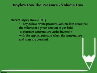 Boyle's Law:The Pressure -
Volume Law
Robert Boyle (1627-1691)
 Boyle's law or the pressure-volume law states that the volume
of a given amount of gas held at constant temperature varies
inversely with the applied pressure when the temperature and
mass are constant.
Robert Boyle (1627-1691)
• Boyle's law or the pressure-volume law states that
the volume of a given amount of gas held
at constant temperature varies inversely
with the applied pressure when the temperature
and mass are constant.
Boyle's Law:The Pressure - Volume Law
 