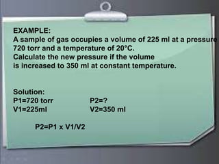 EXAMPLE:
A sample of gas occupies a volume of 225 ml at a pressure of
720 torr and a temperature of 20°C.Calculate the new pressure
if the volume is increased to 350 ml at constant temperature.
Solution:
P1=720 torr volume increases P2=?
V1=225ml ----------------- V2=350 ml
Pressure decreases
P2=P1 x V1/V2
EXAMPLE:EXAMPLE:
A sample of gas occupies a volume of 225 ml at a pressure
720 torr and a temperature of 20°C.
Calculate the new pressure if the volume
is increased to 350 ml at constant temperature.
Solution:
P1=720 torr P2=?
V1=225ml V2=350 ml
P2=P1 x V1/V2
 