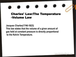 -
ven amount of gas held at
nal to the Kelvin Temperature.
Charles' Law:The Temperature
-Volume Law
Jacques Charles(1746-1823)
This law states that the volume of a given amount of
gas held at constant pressure is directly proportional
to the Kelvin Temperature.
 