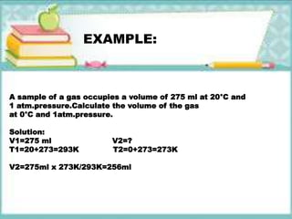 EXAMPLE:
A sample of a gas occupies a volume of 275 ml at 20°C and 1
atm.pressure.Calculate the volume of the gas at 0°C and
1atm.pressure.
Solution:
V1=275 ml V2=?
T1=20+273=293K T2=0+273=273K
V2=275ml x 273K/293K=256ml
A sample of a gas occupies a volume of 275 ml at 20°C and
1 atm.pressure.Calculate the volume of the gas
at 0°C and 1atm.pressure.
Solution:
V1=275 ml V2=?
T1=20+273=293K T2=0+273=273K
V2=275ml x 273K/293K=256ml
EXAMPLE:
 