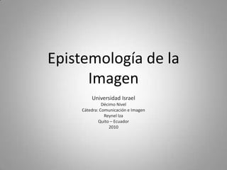 Epistemología de la
      Imagen
        Universidad Israel
              Décimo Nivel
    Cátedra: Comunicación e Imagen
               Reynel Iza
            Quito – Ecuador
                  2010
 