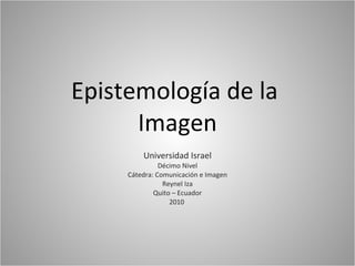 Epistemología de la  Imagen Universidad Israel Décimo Nivel Cátedra: Comunicación e Imagen Reynel Iza Quito – Ecuador 2010  