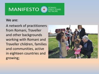 We are:
A network of practitioners
from Romani, Traveller
and other backgrounds
working with Romani and
Traveller children, families
and communities, active
in eighteen countries and
growing;
 