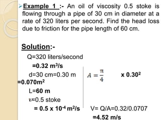 Example 1 :- An oil of viscosity 0.5 stoke is
flowing through a pipe of 30 cm in diameter at a
rate of 320 liters per second. Find the head loss
due to friction for the pipe length of 60 cm.
Solution:-
Q=320 liters/second
=0.32 m3/s
d=30 cm=0.30 m x 0.302
=0.070m2
L=60 m
=0.5 stoke
= 0.5 x 10-4 m2/s V= Q/A=0.32/0.0707
=4.52 m/s
 