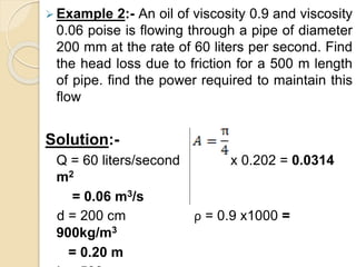  Example 2:- An oil of viscosity 0.9 and viscosity
0.06 poise is flowing through a pipe of diameter
200 mm at the rate of 60 liters per second. Find
the head loss due to friction for a 500 m length
of pipe. find the power required to maintain this
flow
Solution:-
Q = 60 liters/second x 0.202 = 0.0314
m2
= 0.06 m3/s
d = 200 cm ρ = 0.9 x1000 =
900kg/m3
= 0.20 m
 