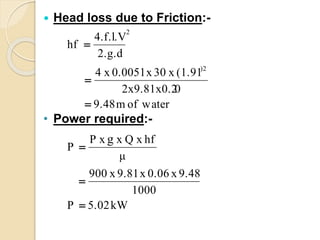  Head loss due to Friction:-
• Power required:-
kW5.02P
1000
9.48x0.06x9.81x900
μ
hfxQxxP
P
waterofm9.48
02x9.81x0.2
(1.91x30x0.0051x4
2.g.d
4.f.l.V
hf
g
)2
2






 
