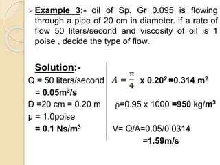  Example 3:- oil of Sp. Gr 0.095 is flowing
through a pipe of 20 cm in diameter. if a rate of
flow 50 liters/second and viscosity of oil is 1
poise , decide the type of flow.
Solution:-
Q = 50 liters/second x 0.202 =0.314 m2
= 0.05m3/s
D =20 cm = 0.20 m ρ=0.95 x 1000 =950 kg/m3
µ = 1.0poise
= 0.1 Ns/m3 V= Q/A=0.05/0.0314
=1.59m/s
 