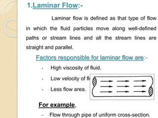 1.Laminar Flow:-
Laminar flow is defined as that type of flow
in which the fluid particles move along well-defined
paths or stream lines and all the stream lines are
straight and parallel.
Factors responsible for laminar flow are:-
- High viscosity of fluid.
- Low velocity of flow.
- Less flow area.
For example,
‐ Flow through pipe of uniform cross-section.
 