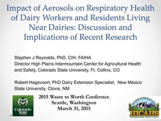 Impact of Aerosols on Respiratory Health
of Dairy Workers and Residents Living
Near Dairies: Discussion and
Implications of Recent Research
Stephen J Reynolds, PhD, CIH, FAIHA
Director High Plains Intermountain Center for Agricultural Health
and Safety, Colorado State University, Ft. Collins, CO
Robert Hagevoort, PhD Dairy Extension Specialist, New Mexico
State University, Clovis, NM
2015 Waste to Worth Confernce
Seattle, Washington
March 31, 2015
 