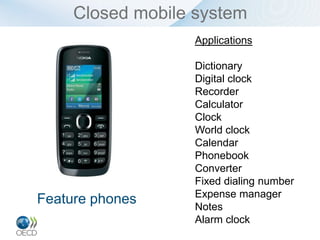 Closed mobile system
                  Applications

                  Dictionary
                  Digital clock
                  Recorder
                  Calculator
                  Clock
                  World clock
                  Calendar
                  Phonebook
                  Converter
                  Fixed dialing number
                  Expense manager
Feature phones    Notes
                  Alarm clock
 