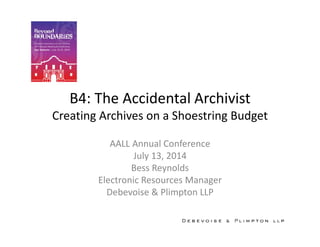 B4: The Accidental Archivist
Creating Archives on a Shoestring Budget
AALL Annual Conference
July 13, 2014
Bess Reynolds
Electronic Resources Manager
Debevoise & Plimpton LLP
 
