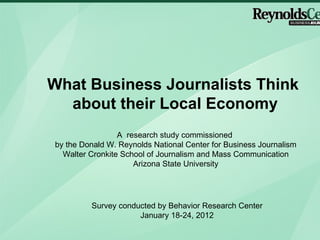 What Business Journalists Think  about their Local Economy A  research study commissioned  by the Donald W. Reynolds National Center for Business Journalism Walter Cronkite School of Journalism and Mass Communication Arizona State University Survey conducted by Behavior Research Center January 18-24, 2012 
