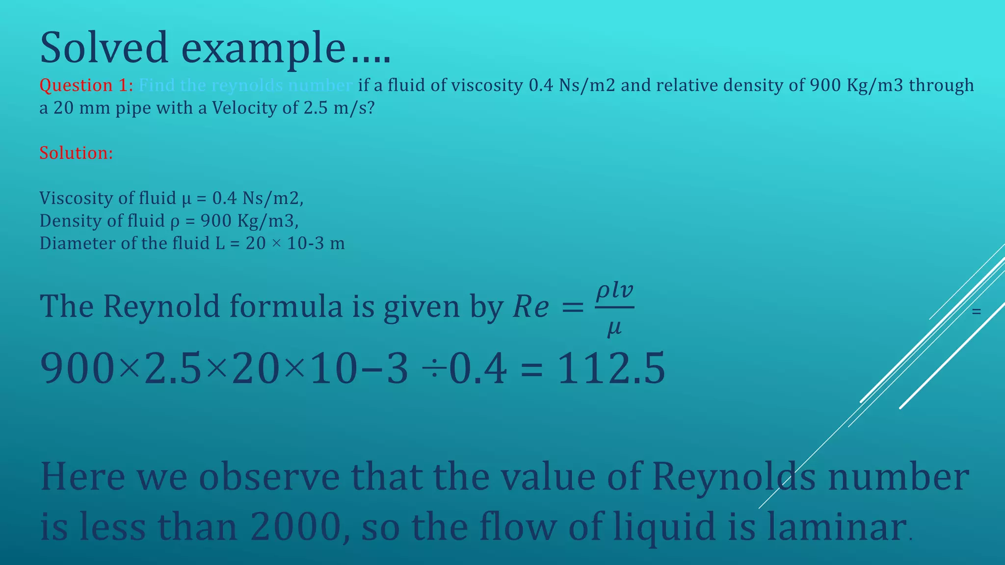 Solved example….
Question 1: Find the reynolds number if a fluid of viscosity 0.4 Ns/m2 and relative density of 900 Kg/m3 through
a 20 mm pipe with a Velocity of 2.5 m/s?
Solution:
Viscosity of fluid μ = 0.4 Ns/m2,
Density of fluid ρ = 900 Kg/m3,
Diameter of the fluid L = 20 × 10-3 m
The Reynold formula is given by 𝑅𝑒 =
𝜌𝑙𝑣
𝜇
=
900×2.5×20×10−3 ÷0.4 = 112.5
Here we observe that the value of Reynolds number
is less than 2000, so the flow of liquid is laminar.
 