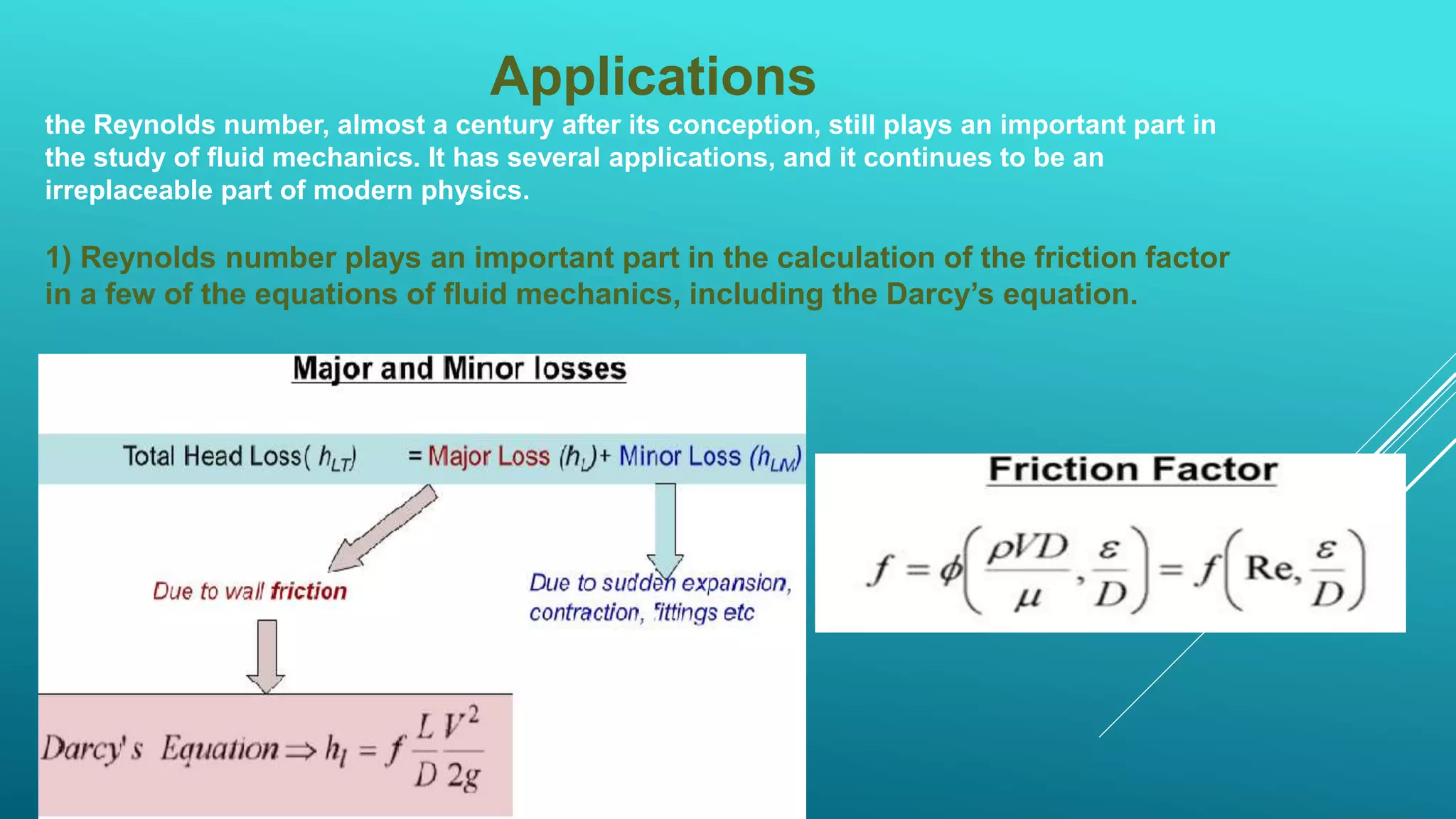 Applications
the Reynolds number, almost a century after its conception, still plays an important part in
the study of fluid mechanics. It has several applications, and it continues to be an
irreplaceable part of modern physics.
1) Reynolds number plays an important part in the calculation of the friction factor
in a few of the equations of fluid mechanics, including the Darcy’s equation.
 