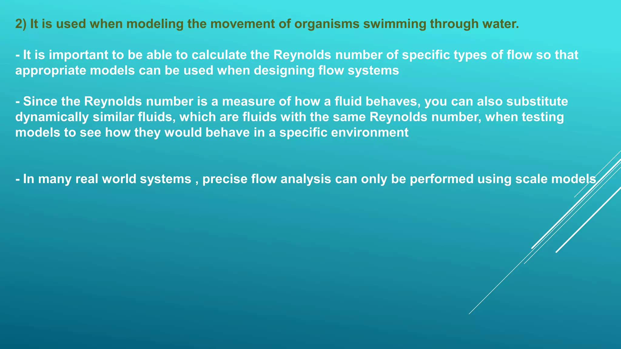 2) It is used when modeling the movement of organisms swimming through water.
- It is important to be able to calculate the Reynolds number of specific types of flow so that
appropriate models can be used when designing flow systems
- Since the Reynolds number is a measure of how a fluid behaves, you can also substitute
dynamically similar fluids, which are fluids with the same Reynolds number, when testing
models to see how they would behave in a specific environment
- In many real world systems , precise flow analysis can only be performed using scale models
 